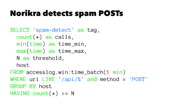 Norikra detects spam POSTs
SELECT 'spam-detect' as tag,
count(*) as calls,
min(time) as time_min,
max(time) as time_max,
N as threshold,
host
FROM accesslog.win:time_batch(1 min)
WHERE uri LIKE '/api/%' and method = 'POST'
GROUP BY host
HAVING count(*) >= N
