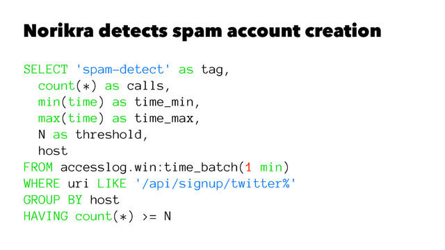 Norikra detects spam account creation
SELECT 'spam-detect' as tag,
count(*) as calls,
min(time) as time_min,
max(time) as time_max,
N as threshold,
host
FROM accesslog.win:time_batch(1 min)
WHERE uri LIKE '/api/signup/twitter%'
GROUP BY host
HAVING count(*) >= N
