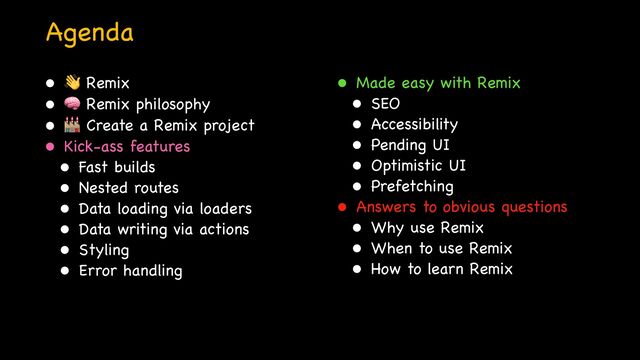 Agenda
• 👋 Remix

• 🧠 Remix philosophy

• 🏭 Create a Remix project

• Kick-ass features

• Fast builds

• Nested routes

• Data loading via loaders

• Data writing via actions

• Styling

• Error handling
• Made easy with Remix

• SEO

• Accessibility

• Pending UI

• Optimistic UI

• Prefetching

• Answers to obvious questions

• Why use Remix

• When to use Remix

• How to learn Remix

