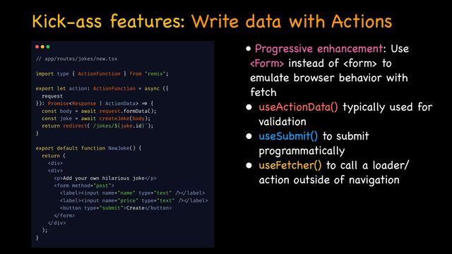 Kick-ass features: Write data with Actions
• Progressive enhancement: Use
 instead of  to
emulate browser behavior with
fetch

• useActionData() typically used for
validation

• useSubmit() to submit
programmatically

• useFetcher() to call a loader/
action outside of navigation

