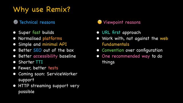Why use Remix?
• Super fast builds

• Normalised platforms

• Simple and minimal API 

• Better SEO out of the box

• Better accessibility baseline

• Shorter TTI

• Fewer, better tests

• Coming soon: ServiceWorker
support

• HTTP streaming support very
possible
• URL
fi
rst approach

• Work with, not against the web
fundamentals

• Convention over con
fi
guration

• One recommended way to do
things

⚙ Technical reasons 🧐 Viewpoint reasons
