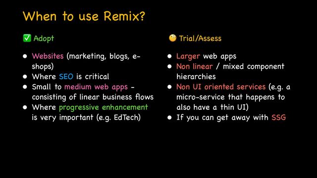 When to use Remix?
• Websites (marketing, blogs, e-
shops)

• Where SEO is critical

• Small to medium web apps -
consisting of linear business
fl
ows

• Where progressive enhancement
is very important (e.g. EdTech)
• Larger web apps

• Non linear / mixed component
hierarchies

• Non UI oriented services (e.g. a
micro-service that happens to
also have a thin UI)

• If you can get away with SSG

✅ Adopt 🧐 Trial/Assess
