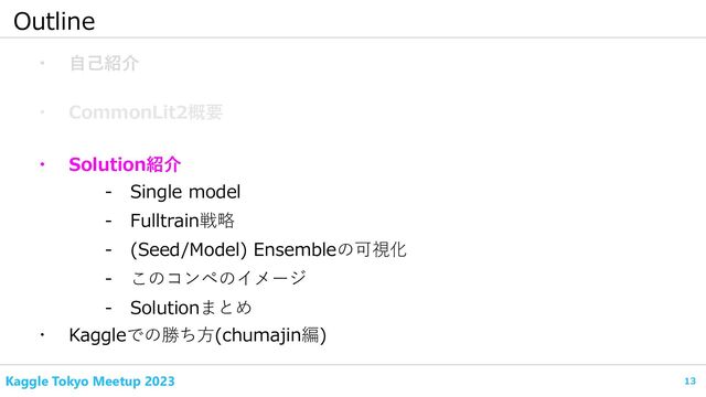 13
Kaggle Tokyo Meetup 2023
Outline
・ 自己紹介
・ CommonLit2概要
- Fulltrain戦略
・ Kaggleでの勝ち方(chumajin編)
- Single model
・ Solution紹介
- (Seed/Model) Ensembleの可視化
- このコンペのイメージ
- Solutionまとめ
