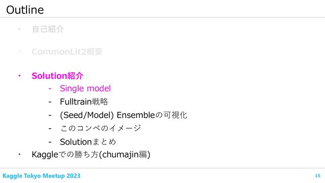 15
Kaggle Tokyo Meetup 2023
Outline
・ 自己紹介
・ CommonLit2概要
- Fulltrain戦略
・ Kaggleでの勝ち方(chumajin編)
- Single model
・ Solution紹介
- (Seed/Model) Ensembleの可視化
- このコンペのイメージ
- Solutionまとめ

