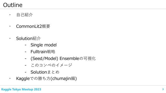 3
Kaggle Tokyo Meetup 2023
Outline
・ 自己紹介
・ CommonLit2概要
- Fulltrain戦略
・ Kaggleでの勝ち方(chumajin編)
- Single model
・ Solution紹介
- (Seed/Model) Ensembleの可視化
- このコンペのイメージ
- Solutionまとめ
