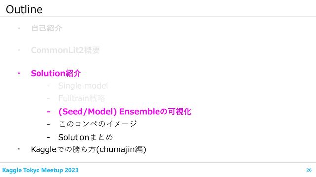 26
Kaggle Tokyo Meetup 2023
Outline
・ 自己紹介
・ CommonLit2概要
- Fulltrain戦略
・ Kaggleでの勝ち方(chumajin編)
- Single model
・ Solution紹介
- (Seed/Model) Ensembleの可視化
- このコンペのイメージ
- Solutionまとめ

