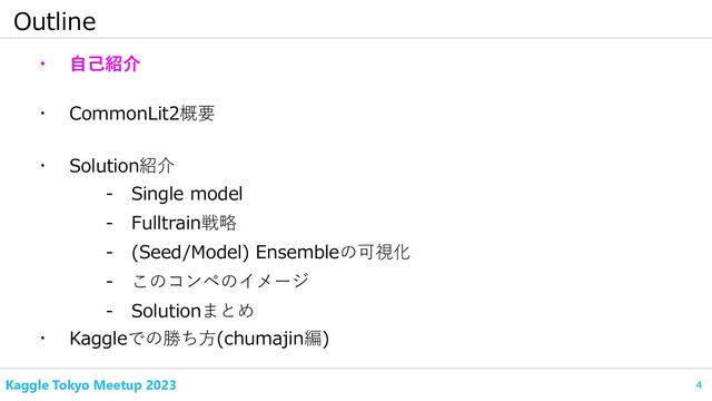 4
Kaggle Tokyo Meetup 2023
Outline
・ 自己紹介
・ CommonLit2概要
- Fulltrain戦略
・ Kaggleでの勝ち方(chumajin編)
- Single model
・ Solution紹介
- (Seed/Model) Ensembleの可視化
- このコンペのイメージ
- Solutionまとめ
