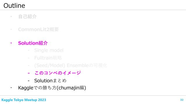 32
Kaggle Tokyo Meetup 2023
Outline
・ 自己紹介
・ CommonLit2概要
- Fulltrain戦略
・ Kaggleでの勝ち方(chumajin編)
- Single model
・ Solution紹介
- (Seed/Model) Ensembleの可視化
- このコンペのイメージ
- Solutionまとめ
