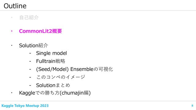8
Kaggle Tokyo Meetup 2023
Outline
・ 自己紹介
・ CommonLit2概要
- Fulltrain戦略
・ Kaggleでの勝ち方(chumajin編)
- Single model
・ Solution紹介
- (Seed/Model) Ensembleの可視化
- このコンペのイメージ
- Solutionまとめ
