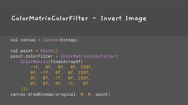 ColorMatrixColorFilter - Invert Image
val canvas = Canvas(bitmap)
val paint = Paint()
paint.colorFilter = ColorMatrixColorFilter(
ColorMatrix(floatArrayOf(
-1f, 0f, 0f, 0f, 255f,
0f, -1f, 0f, 0f, 255f,
0f, 0f, -1f, 0f, 255f,
0f, 0f, 0f, 1f, 0f
)))
canvas.drawBitmap(original, 0, 0, paint)
