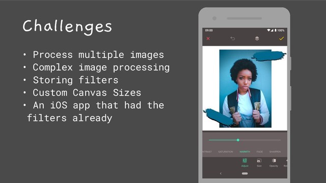 Challenges
• Process multiple images
• Complex image processing
• Storing filters
• Custom Canvas Sizes
• An iOS app that had the
filters already
