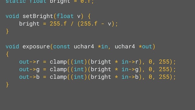 static float bright = 0.f;
void setBright(float v) {
bright = 255.f / (255.f - v);
}
void exposure(const uchar4 *in, uchar4 *out)
{
out->r = clamp((int)(bright * in->r), 0, 255);
out->g = clamp((int)(bright * in->g), 0, 255);
out->b = clamp((int)(bright * in->b), 0, 255);
}
