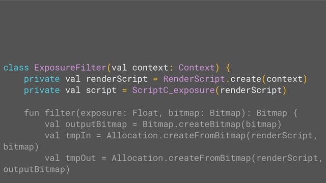 class ExposureFilter(val context: Context) {
private val renderScript = RenderScript.create(context)
private val script = ScriptC_exposure(renderScript)
fun filter(exposure: Float, bitmap: Bitmap): Bitmap {
val outputBitmap = Bitmap.createBitmap(bitmap)
val tmpIn = Allocation.createFromBitmap(renderScript,
bitmap)
val tmpOut = Allocation.createFromBitmap(renderScript,
outputBitmap)
