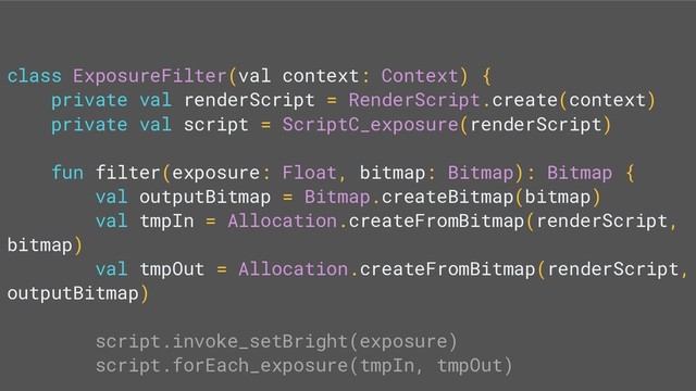 class ExposureFilter(val context: Context) {
private val renderScript = RenderScript.create(context)
private val script = ScriptC_exposure(renderScript)
fun filter(exposure: Float, bitmap: Bitmap): Bitmap {
val outputBitmap = Bitmap.createBitmap(bitmap)
val tmpIn = Allocation.createFromBitmap(renderScript,
bitmap)
val tmpOut = Allocation.createFromBitmap(renderScript,
outputBitmap)
script.invoke_setBright(exposure)
script.forEach_exposure(tmpIn, tmpOut)
