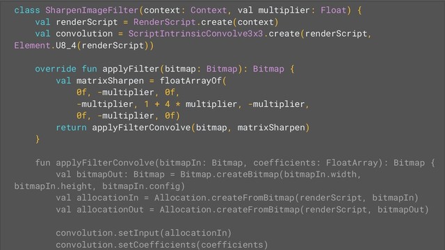 class SharpenImageFilter(context: Context, val multiplier: Float) {
val renderScript = RenderScript.create(context)
val convolution = ScriptIntrinsicConvolve3x3.create(renderScript,
Element.U8_4(renderScript))
override fun applyFilter(bitmap: Bitmap): Bitmap {
val matrixSharpen = floatArrayOf(
0f, -multiplier, 0f,
-multiplier, 1 + 4 * multiplier, -multiplier,
0f, -multiplier, 0f)
return applyFilterConvolve(bitmap, matrixSharpen)
}
fun applyFilterConvolve(bitmapIn: Bitmap, coefficients: FloatArray): Bitmap {
val bitmapOut: Bitmap = Bitmap.createBitmap(bitmapIn.width,
bitmapIn.height, bitmapIn.config)
val allocationIn = Allocation.createFromBitmap(renderScript, bitmapIn)
val allocationOut = Allocation.createFromBitmap(renderScript, bitmapOut)
convolution.setInput(allocationIn)
convolution.setCoefficients(coefficients)

