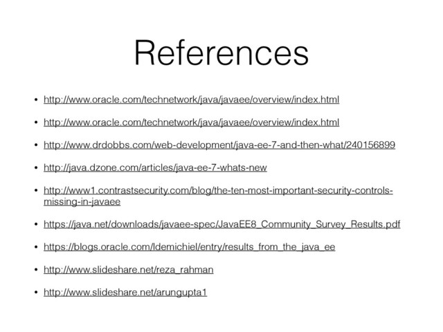 References
• http://www.oracle.com/technetwork/java/javaee/overview/index.html
• http://www.oracle.com/technetwork/java/javaee/overview/index.html
• http://www.drdobbs.com/web-development/java-ee-7-and-then-what/240156899
• http://java.dzone.com/articles/java-ee-7-whats-new
• http://www1.contrastsecurity.com/blog/the-ten-most-important-security-controls-
missing-in-javaee
• https://java.net/downloads/javaee-spec/JavaEE8_Community_Survey_Results.pdf
• https://blogs.oracle.com/ldemichiel/entry/results_from_the_java_ee
• http://www.slideshare.net/reza_rahman
• http://www.slideshare.net/arungupta1
