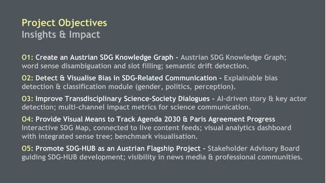 5
Project Objectives
Insights & Impact
O1: Create an Austrian SDG Knowledge Graph - Austrian SDG Knowledge Graph;
word sense disambiguation and slot filling; semantic drift detection.
O2: Detect & Visualise Bias in SDG-Related Communication - Explainable bias
detection & classification module (gender, politics, perception).
O3: Improve Transdisciplinary Science-Society Dialogues - AI-driven story & key actor
detection; multi-channel impact metrics for science communication.
O4: Provide Visual Means to Track Agenda 2030 & Paris Agreement Progress
Interactive SDG Map, connected to live content feeds; visual analytics dashboard
with integrated sense tree; benchmark visualisation.
O5: Promote SDG-HUB as an Austrian Flagship Project - Stakeholder Advisory Board
guiding SDG-HUB development; visibility in news media & professional communities.
