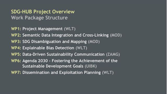 6
SDG-HUB Project Overview
Work Package Structure
WP1: Project Management (WLT)
WP2: Semantic Data Integration and Cross-Linking (MOD)
WP3: SDG Disambiguation and Mapping (MOD)
WP4: Explainable Bias Detection (WLT)
WP5: Data-Driven Sustainability Communication (ZAMG)
WP6: Agenda 2030 - Fostering the Achievement of the
Sustainable Development Goals (UIBK)
WP7: Dissemination and Exploitation Planning (WLT)
