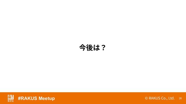© RAKUS Co., Ltd. 26
今後は？
#RAKUS Meetup
