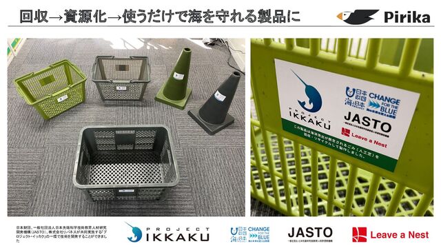回収→資源化→使うだけで海を守れる製品に
日本財団、一般社団法人日本先端科学技術教育人材研究
開発機構（JASTO）、株式会社リバネスが共同実施する「プ
ロジェクト・イッカク」 一環で技術を開発することができまし
た
