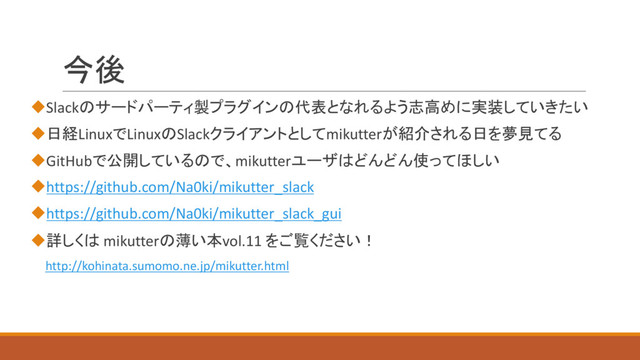 今後
uSlackのサードパーティ製プラグインの代表となれるよう志高めに実装していきたい
u日経LinuxでLinuxのSlackクライアントとしてmikutterが紹介される日を夢見てる
uGitHubで公開しているので、mikutterユーザはどんどん使ってほしい
uhttps://github.com/Na0ki/mikutter_slack
uhttps://github.com/Na0ki/mikutter_slack_gui
u詳しくは mikutterの薄い本vol.11 をご覧ください！
http://kohinata.sumomo.ne.jp/mikutter.html
