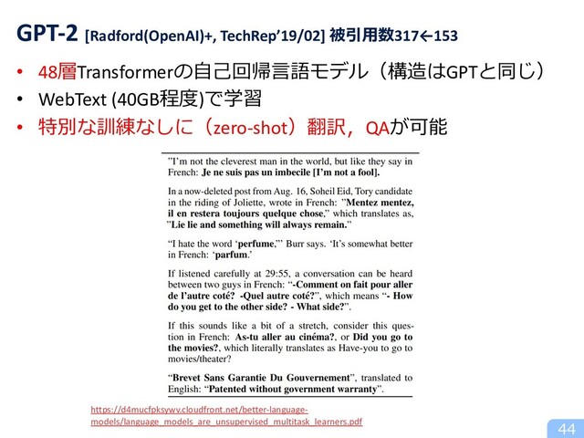 • 48層Transformerの⾃⼰回帰⾔語モデル（構造はGPTと同じ）
• WebText (40GB程度)で学習
• 特別な訓練なしに（zero-shot）翻訳，QAが可能
44
GPT-2 [Radford(OpenAI)+, TechRep’19/02] 被引⽤数317←153
https://d4mucfpksywv.cloudfront.net/better-language-
models/language_models_are_unsupervised_multitask_learners.pdf
