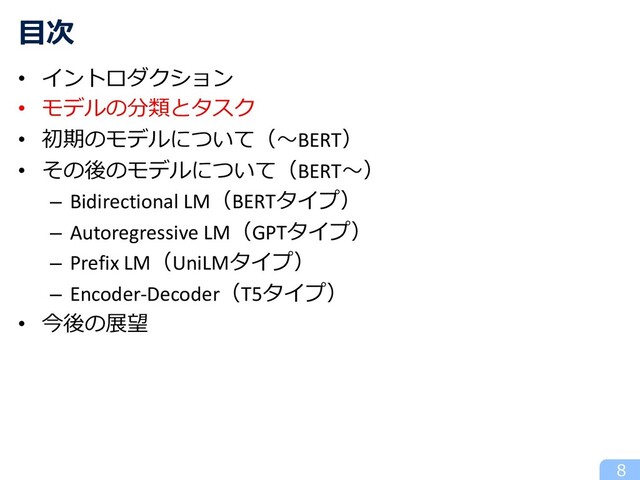 • イントロダクション
• モデルの分類とタスク
• 初期のモデルについて（〜BERT）
• その後のモデルについて（BERT〜）
– Bidirectional LM（BERTタイプ）
– Autoregressive LM（GPTタイプ）
– Prefix LM（UniLMタイプ）
– Encoder-Decoder（T5タイプ）
• 今後の展望
8
⽬次
