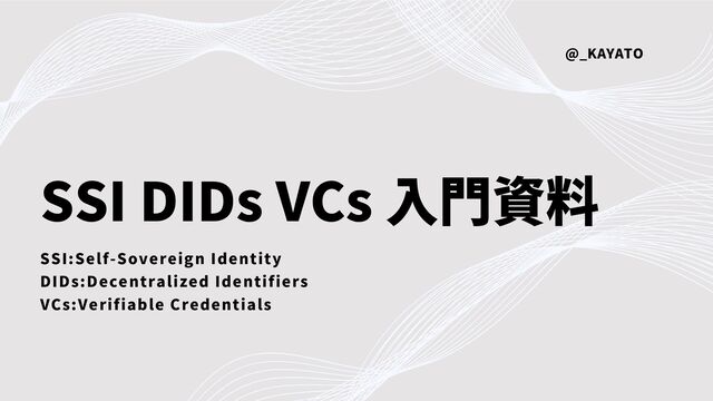 SSI DIDs VCs 入門資料
SSI:Self-Sovereign Identity
DIDs:Decentralized Identifiers
VCs:Verifiable Credentials
@_KAYATO
