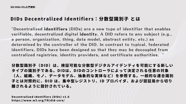 DIDs Decentralized Identifiers：分散型識別子 とは
SSI DIDs VCs入門資料
"Decentralized identifiers (DIDs) are a new type of identifier that enables
verifiable, decentralized digital identity. A DID refers to any subject (e.g.,
a person, organization, thing, data model, abstract entity, etc.) as
determined by the controller of the DID. In contrast to typical, federated
identifiers, DIDs have been designed so that they may be decoupled from
centralized registries, identity providers, and certificate authorities. "
分散型識別子（DID）は、検証可能な分散型デジタルアイデンティを可能にする新しい
タイプの識別子である。DIDは、DIDのコントローラによって決定される任意の対象
（人、組織、モノ、データモデル、抽象的な実体など）を参照する。一般的な連合識別
子とは対照的に、DID は、集中型レジストリ、ID プロバイダ、および認証局から切り
離されるように設計されている。
Decentralized Identifiers (DIDs) v1.0
https://www.w3.org/TR/did-core/
