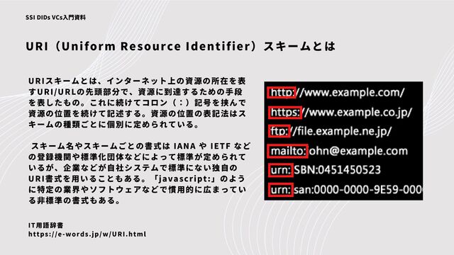 URIスキームとは、インターネット上の資源の所在を表
すURI/URLの先頭部分で、資源に到達するための手段
を表したもの。これに続けてコロン（：）記号を挟んで
資源の位置を続けて記述する。資源の位置の表記法はス
キームの種類ごとに個別に定められている。
スキーム名やスキームごとの書式は IANA や IETF など
の登録機関や標準化団体などによって標準が定められて
いるが、企業などが自社システムで標準にない独自の
URI書式を用いることもある。「javascript:」のよう
に特定の業界やソフトウェアなどで慣用的に広まってい
る非標準の書式もある。
URI（Uniform Resource Identifier）スキームとは
SSI DIDs VCs入門資料
IT用語辞書
https://e-words.jp/w/URI.html
