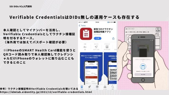Verifiable CredentialsはDIDs無しの運用ケースも存在する
SSI DIDs VCs入門資料
本人確認としてマイナンバーを活用し、
Verifiable Credentialsとしてワクチン接種証
明を付与するケース。
（海外用では加えてパスポート確認が必要）
※iPhoneのSMART Health Card機能を使うと
QRコード読み取りで本人確認無しでクレデンシ
ャルだけiPhoneのウォレットに取り込むことも
できるとのこと
参考）ワクチン接種証明のVerifiable Credentialsを覗いてみる
https://idmlab.eidentity.jp/2021/12/verifiable-credentials.html
