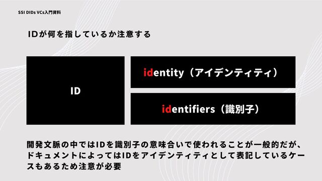 IDが何を指しているか注意する
SSI DIDs VCs入門資料
ID
identity（アイデンティティ）
identifiers（識別子）
開発文脈の中ではIDを識別子の意味合いで使われることが一般的だが、
ドキュメントによってはIDをアイデンティティとして表記しているケー
スもあるため注意が必要
