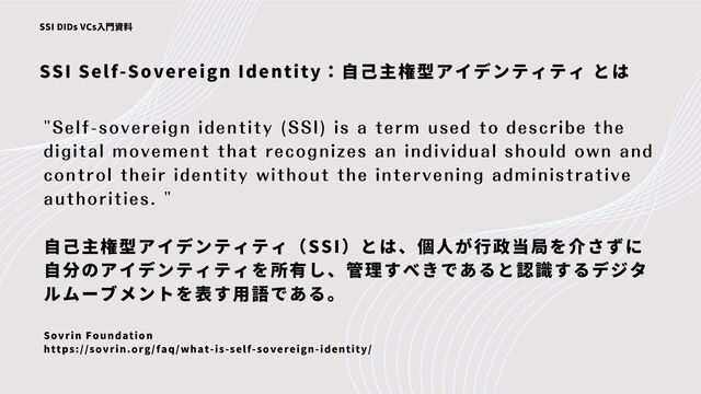 SSI Self-Sovereign Identity：自己主権型アイデンティティ とは
SSI DIDs VCs入門資料
"Self-sovereign identity (SSI) is a term used to describe the
digital movement that recognizes an individual should own and
control their identity without the intervening administrative
authorities. "
自己主権型アイデンティティ（SSI）とは、個人が行政当局を介さずに
自分のアイデンティティを所有し、管理すべきであると認識するデジタ
ルムーブメントを表す用語である。
Sovrin Foundation
https://sovrin.org/faq/what-is-self-sovereign-identity/
