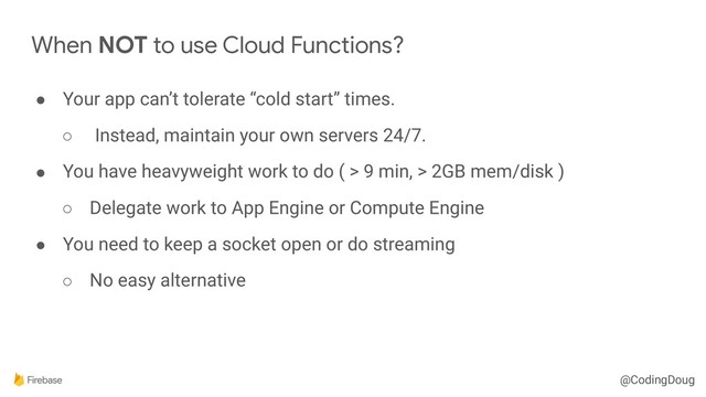 @CodingDoug
When NOT to use Cloud Functions?
● Your app can’t tolerate “cold start” times.
○ Instead, maintain your own servers 24/7.
● You have heavyweight work to do ( > 9 min, > 2GB mem/disk )
○ Delegate work to App Engine or Compute Engine
● You need to keep a socket open or do streaming
○ No easy alternative

