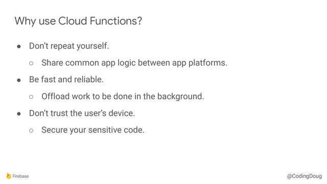 @CodingDoug
Why use Cloud Functions?
● Don’t repeat yourself.
○ Share common app logic between app platforms.
● Be fast and reliable.
○ Offload work to be done in the background.
● Don’t trust the user’s device.
○ Secure your sensitive code.
