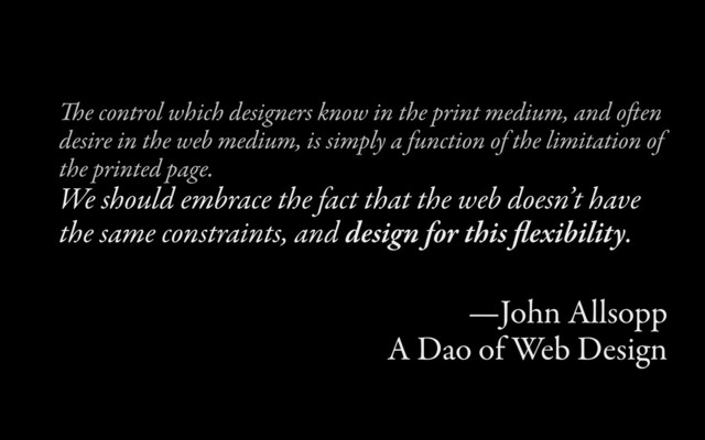 e control which designers know in the print medium, and oen
desire in the web medium, is simply a function of the limitation of
the printed page.
We should embrace the fact that the web doesn’t have
the same constraints, and design for this ﬂexibility.
—John Allsopp
A Dao of Web Design
