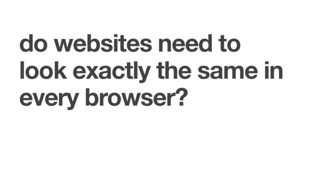 do websites need to
look exactly the same in
every browser?
