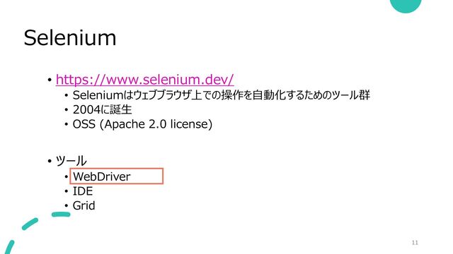 Selenium
11
• https://www.selenium.dev/
• Seleniumはウェブブラウザ上での操作を自動化するためのツール群
• 2004に誕生
• OSS (Apache 2.0 license)
• ツール
• WebDriver
• IDE
• Grid
