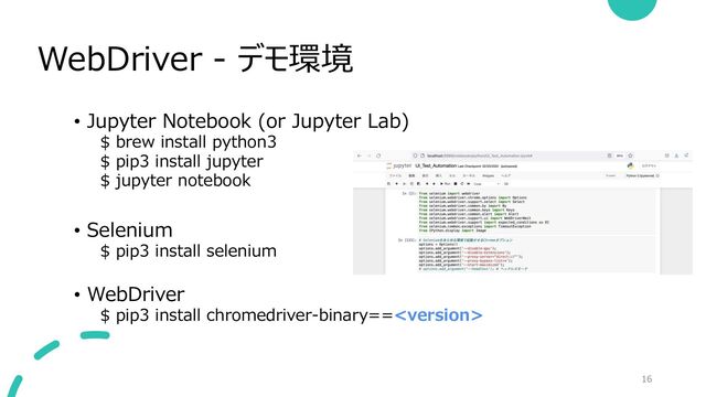 WebDriver - デモ環境
16
• Jupyter Notebook (or Jupyter Lab)
$ brew install python3
$ pip3 install jupyter
$ jupyter notebook
• Selenium
$ pip3 install selenium
• WebDriver
$ pip3 install chromedriver-binary==
