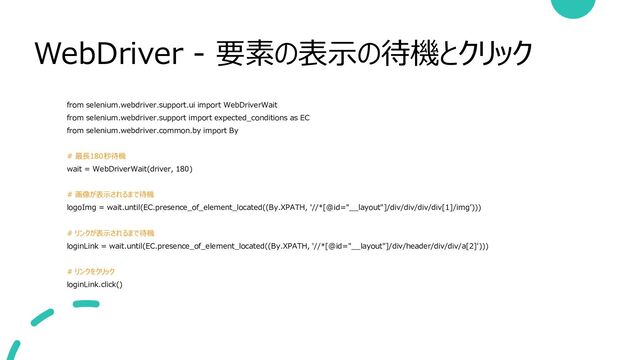 WebDriver - 要素の表示の待機とクリック
from selenium.webdriver.support.ui import WebDriverWait
from selenium.webdriver.support import expected_conditions as EC
from selenium.webdriver.common.by import By
# 最長180秒待機
wait = WebDriverWait(driver, 180)
# 画像が表示されるまで待機
logoImg = wait.until(EC.presence_of_element_located((By.XPATH, '//*[@id="__layout"]/div/div/div/div[1]/img’)))
# リンクが表示されるまで待機
loginLink = wait.until(EC.presence_of_element_located((By.XPATH, '//*[@id="__layout"]/div/header/div/div/a[2]')))
# リンクをクリック
loginLink.click()
