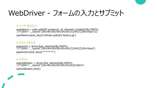 WebDriver - フォームの入力とサブミット
# ユーザー名の入力
userName = wait.until(EC.presence_of_element_located((By.XPATH,
'//*[@id="__layout"]/div/div/div/div/div/div[3]/div[1]/div/input')))
userName.send_keys('mihoko.aoki@x-factory.jp’)
# パスワードの入力
password = driver.find_element(By.XPATH,
'//*[@id="__layout"]/div/div/div/div/div/div[3]/div[2]/div/input')
password.send_keys('*******’)
# サブミット
submitButton = driver.find_element(By.XPATH,
'//*[@id="__layout"]/div/div/div/div/div/div[6]/button')
submitButton.click()

