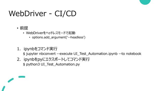 WebDriver - CI/CD
• 前提
• WebDriverをヘッドレスモードで起動
• options.add_argument(‘--headless’)
1. ipynbをコマンド実行
$ jupyter nbconvert --execute UI_Test_Automation.ipynb --to notebook
2. ipynbをpyにエクスポートしてコマンド実行
$ python3 UI_Test_Automation.py
