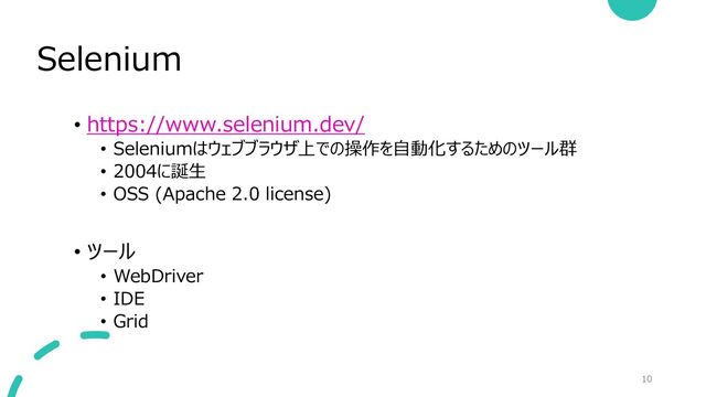 Selenium
10
• https://www.selenium.dev/
• Seleniumはウェブブラウザ上での操作を自動化するためのツール群
• 2004に誕生
• OSS (Apache 2.0 license)
• ツール
• WebDriver
• IDE
• Grid
