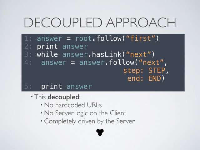 DECOUPLED APPROACH
1: answer = root.follow(“first”)
2: print answer
3: while answer.hasLink(“next”)
4: answer = answer.follow(“next”,
step: STEP,
end: END)
5: print answer
• This decoupled:	

• No hardcoded URLs	

• No Server logic on the Client	

• Completely driven by the Server
