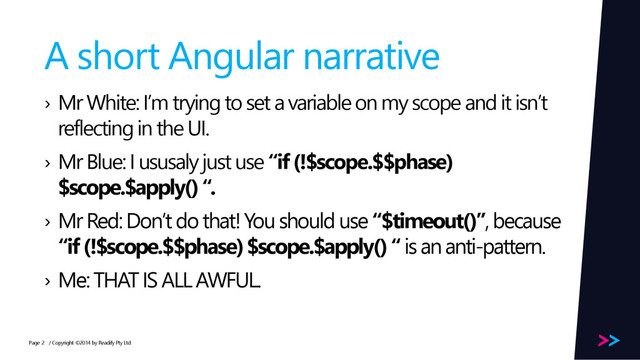 Page
A short Angular narrative
› Mr White: I’m trying to set a variable on my scope and it isn’t
reflecting in the UI.
› Mr Blue: I ususaly just use “if (!$scope.$$phase)
$scope.$apply() “.
› Mr Red: Don’t do that! You should use “$timeout()”, because
“if (!$scope.$$phase) $scope.$apply() “ is an anti-pattern.
› Me: THAT IS ALL AWFUL.
/ Copyright ©2014 by Readify Pty Ltd
2
