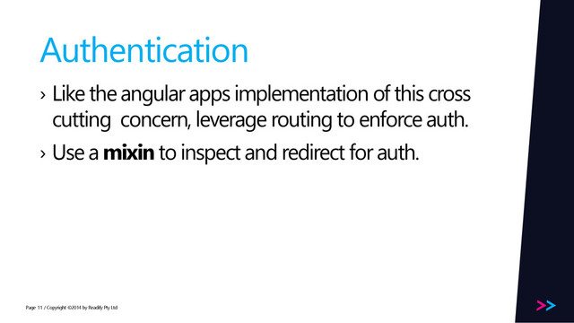 Page
Authentication
› Like the angular apps implementation of this cross
cutting concern, leverage routing to enforce auth.
› Use a mixin to inspect and redirect for auth.
/ Copyright ©2014 by Readify Pty Ltd
11
