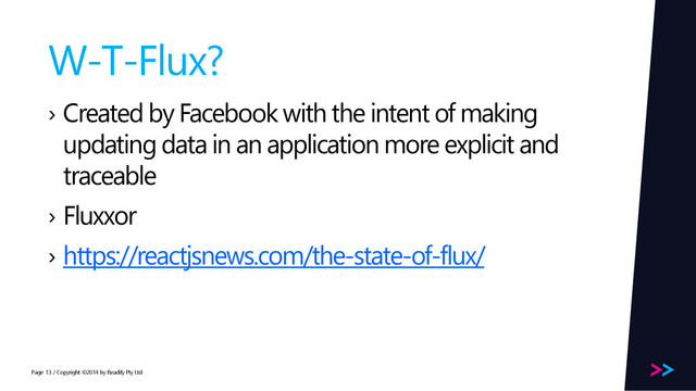 Page
W-T-Flux?
› Created by Facebook with the intent of making
updating data in an application more explicit and
traceable
› Fluxxor
› https://reactjsnews.com/the-state-of-flux/
/ Copyright ©2014 by Readify Pty Ltd
13
