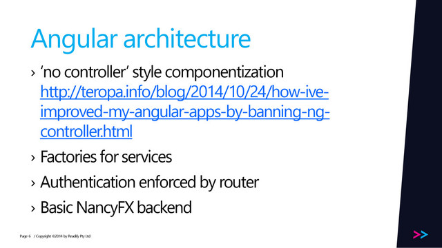 Page
Angular architecture
› ‘no controller’ style componentization
http://teropa.info/blog/2014/10/24/how-ive-
improved-my-angular-apps-by-banning-ng-
controller.html
› Factories for services
› Authentication enforced by router
› Basic NancyFX backend
/ Copyright ©2014 by Readify Pty Ltd
6
