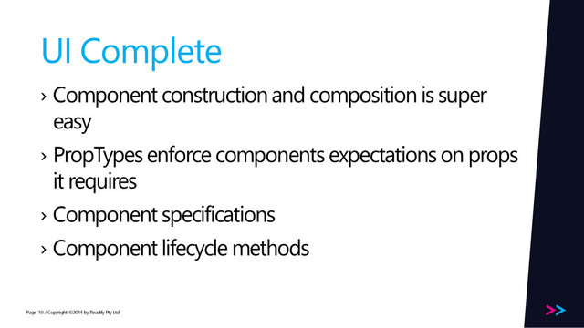 Page
UI Complete
› Component construction and composition is super
easy
› PropTypes enforce components expectations on props
it requires
› Component specifications
› Component lifecycle methods
/ Copyright ©2014 by Readify Pty Ltd
10
