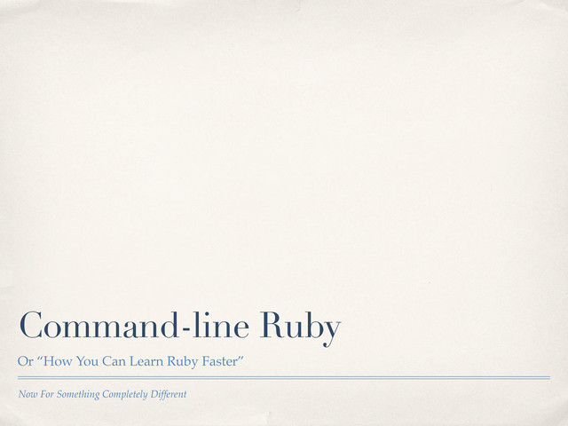 Now For Something Completely Different
Command-line Ruby
Or “How You Can Learn Ruby Faster”
